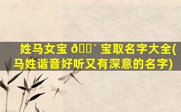 姓马女宝 🌴 宝取名字大全(马姓谐音好听又有深意的名字)